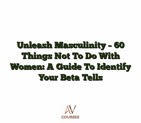 Unleash Masculinity - 60 Things Not To Do With Women: A Guide To Identify Your Beta Tells
